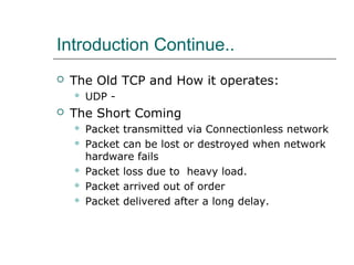 Introduction Continue.. 
 The Old TCP and How it operates: 
 UDP - 
 The Short Coming 
 Packet transmitted via Connectionless network 
 Packet can be lost or destroyed when network 
hardware fails 
 Packet loss due to heavy load. 
 Packet arrived out of order 
 Packet delivered after a long delay. 
 