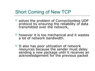 Short Coming of New TCP 
 solves the problem of Connectionless UDP 
protocol by ensuring the reliability of data 
transmitted over the network, 
 however it is too mechanical and it wastes 
a lot of network bandwidth. 
 It also has poor utilization of network 
resources because the sender must delay 
sending a new package until it receives an 
acknowledgement for the previous packet 
 