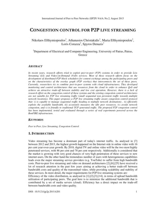 International Journal of Peer to Peer Networks (IJP2P) Vol.6, No.2, August 2015
DOI : 10.5121/ijp2p.2015.6201 1
CONGESTION CONTROL FOR P2P LIVE STREAMING
Nikolaos Efthymiopoulos1
, Athanasios Christakidis1
, Maria Efthymiopoulou1
,
Loris Corazza1
, Spyros Denazis1
1
Department of Electrical and Computer Engineering, University of Patras, Patras,
Greece
ABSTRACT
In recent years, research efforts tried to exploit peer-to-peer (P2P) systems in order to provide Live
Streaming (LS) and Video-on-Demand (VoD) services. Most of these research efforts focus on the
development of distributed P2P block schedulers for content exchange among the participating peers and
on the characteristics of the overlay graph (P2P overlay) that interconnects the set of these peers.
Currently, researchers try to combine peer-to-peer systems with cloud infrastructures. They developed
monitoring and control architectures that use resources from the cloud in order to enhance QoS and
achieve an attractive trade-off between stability and low cost operation. However, there is a lack of
research effort on the congestion control of these systems and the existing congestion control architectures
are not suitable for P2P live streaming traffic (small sequential non persistent traffic towards multiple
network locations). This paper proposes a P2P live streaming traffic aware congestion control protocol
that: i) is capable to manage sequential traffic heading to multiple network destinations , ii) efficiently
exploits the available bandwidth, iii) accurately measures the idle peer resources, iv) avoids network
congestion, and v) is friendly to traditional TCP generated traffic. The proposed P2P congestion control
has been implemented, tested and evaluated through a series of real experiments powered across the
BonFIRE infrastructure.
KEYWORDS
Peer to Peer, Live Streaming, Congestion Control
1. INTRODUCTION
Video streaming has become a dominant part of today's internet traffic. As analysed in [7]
between 2012 and 2013, the highest growth happened on the Internet side in online video with 16
per cent year-over-year growth. By 2018, digital TV and online video will be the two most highly
penetrated services, with 86 per cent and 78 per cent respectively. Additionally is considered that
the market is growing with very good chances of very high penetration of these services to new
internet users. On the other hand the tremendous number of users with heterogeneous capabilities
leads even the major streaming service providers (e.g. YouTube) to suffer from high bandwidth
costs. Peer-to-peer live streaming and video on demand architectures [2],[6],[25] have received a
lot of research attention in the past few years aiming at achieving a better trade-off between
bandwidth costs and quality of the transmitted video, while providing scalability and stability of
these services. In more detail, the major requirements for P2P live streaming systems are:
Efficiency of the video distribution, as analysed in [1],[2],[3],[14], in terms of upload bandwidth
utilization of participating peers. The goal here is to minimize the additional bandwidth that is
contributed by a set of media servers (cloud). Efficiency has a direct impact on the trade-off
between bandwidth costs and video quality.
 