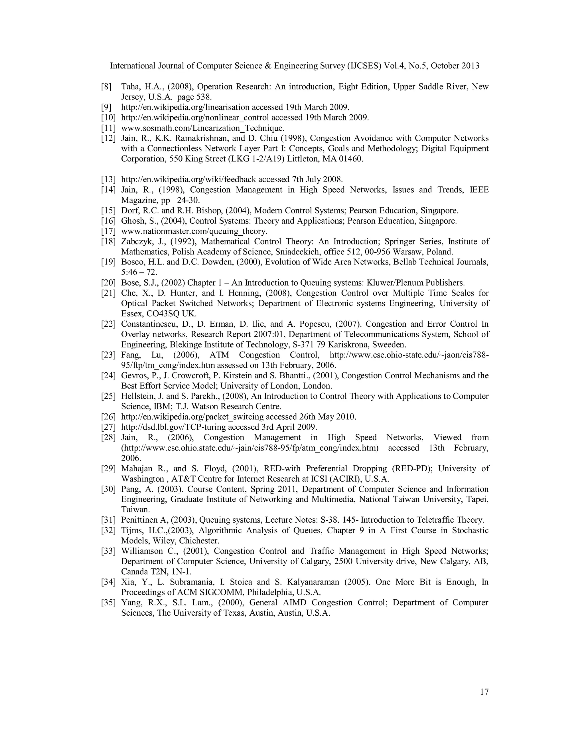 International Journal of Computer Science & Engineering Survey (IJCSES) Vol.4, No.5, October 2013
[8]

Taha, H.A., (2008), Operation Research: An introduction, Eight Edition, Upper Saddle River, New
Jersey, U.S.A. page 538.
[9] http://en.wikipedia.org/linearisation accessed 19th March 2009.
[10] http://en.wikipedia.org/nonlinear_control accessed 19th March 2009.
[11] www.sosmath.com/Linearization_Technique.
[12] Jain, R., K.K. Ramakrishnan, and D. Chiu (1998), Congestion Avoidance with Computer Networks
with a Connectionless Network Layer Part I: Concepts, Goals and Methodology; Digital Equipment
Corporation, 550 King Street (LKG 1-2/A19) Littleton, MA 01460.
[13] http://en.wikipedia.org/wiki/feedback accessed 7th July 2008.
[14] Jain, R., (1998), Congestion Management in High Speed Networks, Issues and Trends, IEEE
Magazine, pp 24-30.
[15] Dorf, R.C. and R.H. Bishop, (2004), Modern Control Systems; Pearson Education, Singapore.
[16] Ghosh, S., (2004), Control Systems: Theory and Applications; Pearson Education, Singapore.
[17] www.nationmaster.com/queuing_theory.
[18] Zabczyk, J., (1992), Mathematical Control Theory: An Introduction; Springer Series, Institute of
Mathematics, Polish Academy of Science, Sniadeckich, office 512, 00-956 Warsaw, Poland.
[19] Bosco, H.L. and D.C. Dowden, (2000), Evolution of Wide Area Networks, Bellab Technical Journals,
5:46 – 72.
[20] Bose, S.J., (2002) Chapter 1 – An Introduction to Queuing systems: Kluwer/Plenum Publishers.
[21] Che, X., D. Hunter, and I. Henning, (2008), Congestion Control over Multiple Time Scales for
Optical Packet Switched Networks; Department of Electronic systems Engineering, University of
Essex, CO43SQ UK.
[22] Constantinescu, D., D. Erman, D. Ilie, and A. Popescu, (2007). Congestion and Error Control In
Overlay networks, Research Report 2007:01, Department of Telecommunications System, School of
Engineering, Blekinge Institute of Technology, S-371 79 Kariskrona, Sweeden.
[23] Fang, Lu, (2006), ATM Congestion Control, http://www.cse.ohio-state.edu/~jaon/cis78895/ftp/tm_cong/index.htm assessed on 13th February, 2006.
[24] Gevros, P., J. Crowcroft, P. Kirstein and S. Bhantti., (2001), Congestion Control Mechanisms and the
Best Effort Service Model; University of London, London.
[25] Hellstein, J. and S. Parekh., (2008), An Introduction to Control Theory with Applications to Computer
Science, IBM; T.J. Watson Research Centre.
[26] http://en.wikipedia.org/packet_switcing accessed 26th May 2010.
[27] http://dsd.lbl.gov/TCP-turing accessed 3rd April 2009.
[28] Jain, R., (2006), Congestion Management in High Speed Networks, Viewed from
(http://www.cse.ohio.state.edu/~jain/cis788-95/fp/atm_cong/index.htm) accessed 13th February,
2006.
[29] Mahajan R., and S. Floyd, (2001), RED-with Preferential Dropping (RED-PD); University of
Washington , AT&T Centre for Internet Research at ICSI (ACIRI), U.S.A.
[30] Pang, A. (2003). Course Content, Spring 2011, Department of Computer Science and Information
Engineering, Graduate Institute of Networking and Multimedia, National Taiwan University, Tapei,
Taiwan.
[31] Penittinen A, (2003), Queuing systems, Lecture Notes: S-38. 145- Introduction to Teletraffic Theory.
[32] Tijms, H.C.,(2003), Algorithmic Analysis of Queues, Chapter 9 in A First Course in Stochastic
Models, Wiley, Chichester.
[33] Williamson C., (2001), Congestion Control and Traffic Management in High Speed Networks;
Department of Computer Science, University of Calgary, 2500 University drive, New Calgary, AB,
Canada T2N, 1N-1.
[34] Xia, Y., L. Subramania, I. Stoica and S. Kalyanaraman (2005). One More Bit is Enough, In
Proceedings of ACM SIGCOMM, Philadelphia, U.S.A.
[35] Yang, R.X., S.L. Lam., (2000), General AIMD Congestion Control; Department of Computer
Sciences, The University of Texas, Austin, Austin, U.S.A.

17

 