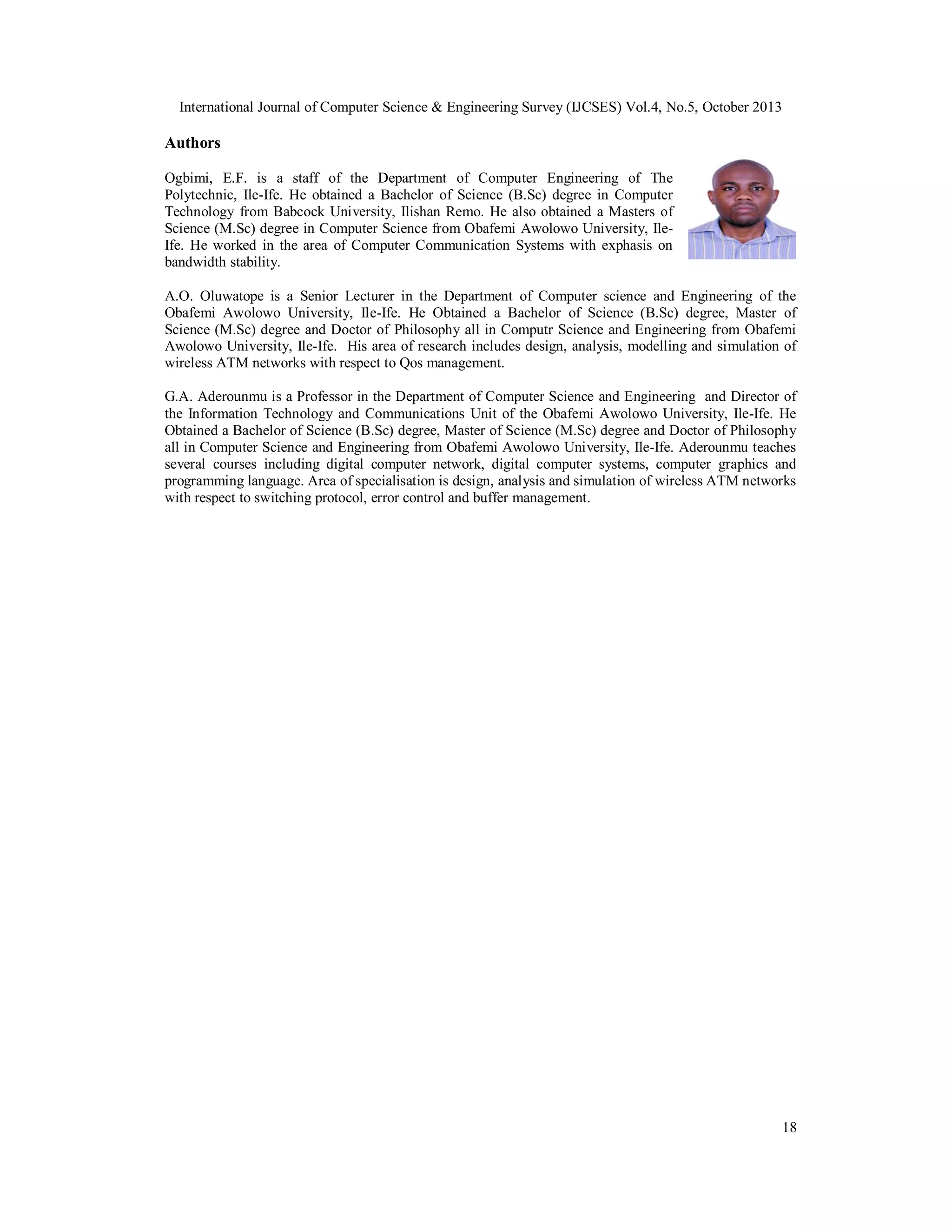 International Journal of Computer Science & Engineering Survey (IJCSES) Vol.4, No.5, October 2013

Authors
Ogbimi, E.F. is a staff of the Department of Computer Engineering of The
Polytechnic, Ile-Ife. He obtained a Bachelor of Science (B.Sc) degree in Computer
Technology from Babcock University, Ilishan Remo. He also obtained a Masters of
Science (M.Sc) degree in Computer Science from Obafemi Awolowo University, IleIfe. He worked in the area of Computer Communication Systems with exphasis on
bandwidth stability.
A.O. Oluwatope is a Senior Lecturer in the Department of Computer science and Engineering of the
Obafemi Awolowo University, Ile-Ife. He Obtained a Bachelor of Science (B.Sc) degree, Master of
Science (M.Sc) degree and Doctor of Philosophy all in Computr Science and Engineering from Obafemi
Awolowo University, Ile-Ife. His area of research includes design, analysis, modelling and simulation of
wireless ATM networks with respect to Qos management.
G.A. Aderounmu is a Professor in the Department of Computer Science and Engineering and Director of
the Information Technology and Communications Unit of the Obafemi Awolowo University, Ile-Ife. He
Obtained a Bachelor of Science (B.Sc) degree, Master of Science (M.Sc) degree and Doctor of Philosophy
all in Computer Science and Engineering from Obafemi Awolowo University, Ile-Ife. Aderounmu teaches
several courses including digital computer network, digital computer systems, computer graphics and
programming language. Area of specialisation is design, analysis and simulation of wireless ATM networks
with respect to switching protocol, error control and buffer management.

18

 