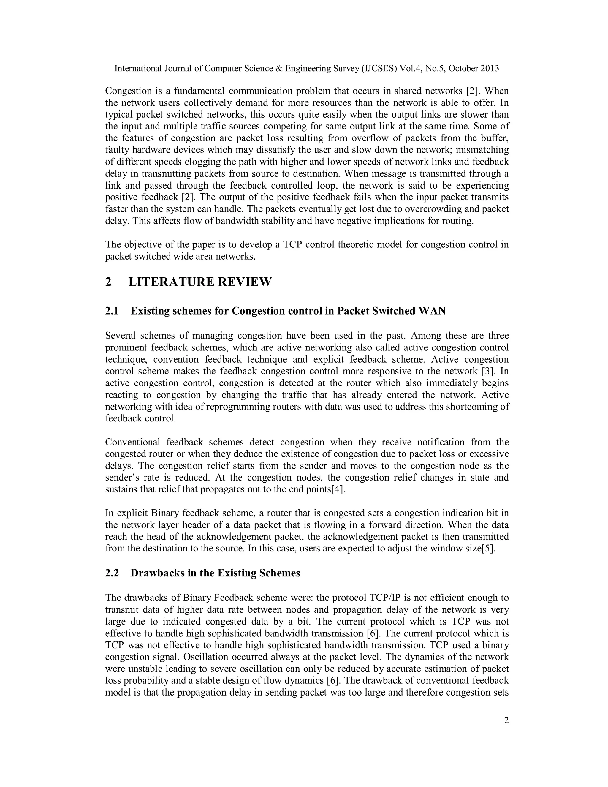 International Journal of Computer Science & Engineering Survey (IJCSES) Vol.4, No.5, October 2013

Congestion is a fundamental communication problem that occurs in shared networks [2]. When
the network users collectively demand for more resources than the network is able to offer. In
typical packet switched networks, this occurs quite easily when the output links are slower than
the input and multiple traffic sources competing for same output link at the same time. Some of
the features of congestion are packet loss resulting from overflow of packets from the buffer,
faulty hardware devices which may dissatisfy the user and slow down the network; mismatching
of different speeds clogging the path with higher and lower speeds of network links and feedback
delay in transmitting packets from source to destination. When message is transmitted through a
link and passed through the feedback controlled loop, the network is said to be experiencing
positive feedback [2]. The output of the positive feedback fails when the input packet transmits
faster than the system can handle. The packets eventually get lost due to overcrowding and packet
delay. This affects flow of bandwidth stability and have negative implications for routing.
The objective of the paper is to develop a TCP control theoretic model for congestion control in
packet switched wide area networks.

2

LITERATURE REVIEW

2.1

Existing schemes for Congestion control in Packet Switched WAN

Several schemes of managing congestion have been used in the past. Among these are three
prominent feedback schemes, which are active networking also called active congestion control
technique, convention feedback technique and explicit feedback scheme. Active congestion
control scheme makes the feedback congestion control more responsive to the network [3]. In
active congestion control, congestion is detected at the router which also immediately begins
reacting to congestion by changing the traffic that has already entered the network. Active
networking with idea of reprogramming routers with data was used to address this shortcoming of
feedback control.
Conventional feedback schemes detect congestion when they receive notification from the
congested router or when they deduce the existence of congestion due to packet loss or excessive
delays. The congestion relief starts from the sender and moves to the congestion node as the
sender’s rate is reduced. At the congestion nodes, the congestion relief changes in state and
sustains that relief that propagates out to the end points[4].
In explicit Binary feedback scheme, a router that is congested sets a congestion indication bit in
the network layer header of a data packet that is flowing in a forward direction. When the data
reach the head of the acknowledgement packet, the acknowledgement packet is then transmitted
from the destination to the source. In this case, users are expected to adjust the window size[5].

2.2

Drawbacks in the Existing Schemes

The drawbacks of Binary Feedback scheme were: the protocol TCP/IP is not efficient enough to
transmit data of higher data rate between nodes and propagation delay of the network is very
large due to indicated congested data by a bit. The current protocol which is TCP was not
effective to handle high sophisticated bandwidth transmission [6]. The current protocol which is
TCP was not effective to handle high sophisticated bandwidth transmission. TCP used a binary
congestion signal. Oscillation occurred always at the packet level. The dynamics of the network
were unstable leading to severe oscillation can only be reduced by accurate estimation of packet
loss probability and a stable design of flow dynamics [6]. The drawback of conventional feedback
model is that the propagation delay in sending packet was too large and therefore congestion sets
2

 