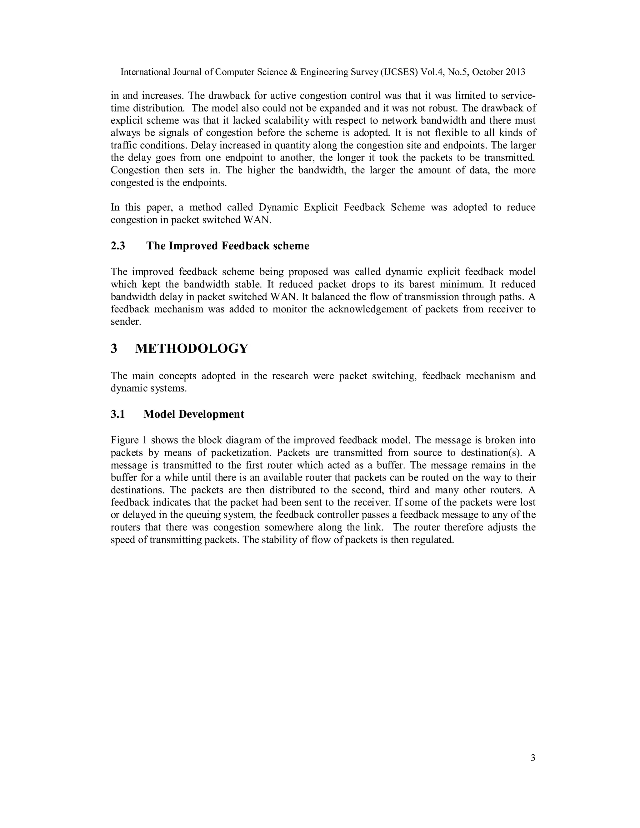 International Journal of Computer Science & Engineering Survey (IJCSES) Vol.4, No.5, October 2013

in and increases. The drawback for active congestion control was that it was limited to servicetime distribution. The model also could not be expanded and it was not robust. The drawback of
explicit scheme was that it lacked scalability with respect to network bandwidth and there must
always be signals of congestion before the scheme is adopted. It is not flexible to all kinds of
traffic conditions. Delay increased in quantity along the congestion site and endpoints. The larger
the delay goes from one endpoint to another, the longer it took the packets to be transmitted.
Congestion then sets in. The higher the bandwidth, the larger the amount of data, the more
congested is the endpoints.
In this paper, a method called Dynamic Explicit Feedback Scheme was adopted to reduce
congestion in packet switched WAN.

2.3

The Improved Feedback scheme

The improved feedback scheme being proposed was called dynamic explicit feedback model
which kept the bandwidth stable. It reduced packet drops to its barest minimum. It reduced
bandwidth delay in packet switched WAN. It balanced the flow of transmission through paths. A
feedback mechanism was added to monitor the acknowledgement of packets from receiver to
sender.

3

METHODOLOGY

The main concepts adopted in the research were packet switching, feedback mechanism and
dynamic systems.

3.1

Model Development

Figure 1 shows the block diagram of the improved feedback model. The message is broken into
packets by means of packetization. Packets are transmitted from source to destination(s). A
message is transmitted to the first router which acted as a buffer. The message remains in the
buffer for a while until there is an available router that packets can be routed on the way to their
destinations. The packets are then distributed to the second, third and many other routers. A
feedback indicates that the packet had been sent to the receiver. If some of the packets were lost
or delayed in the queuing system, the feedback controller passes a feedback message to any of the
routers that there was congestion somewhere along the link. The router therefore adjusts the
speed of transmitting packets. The stability of flow of packets is then regulated.

3

 
