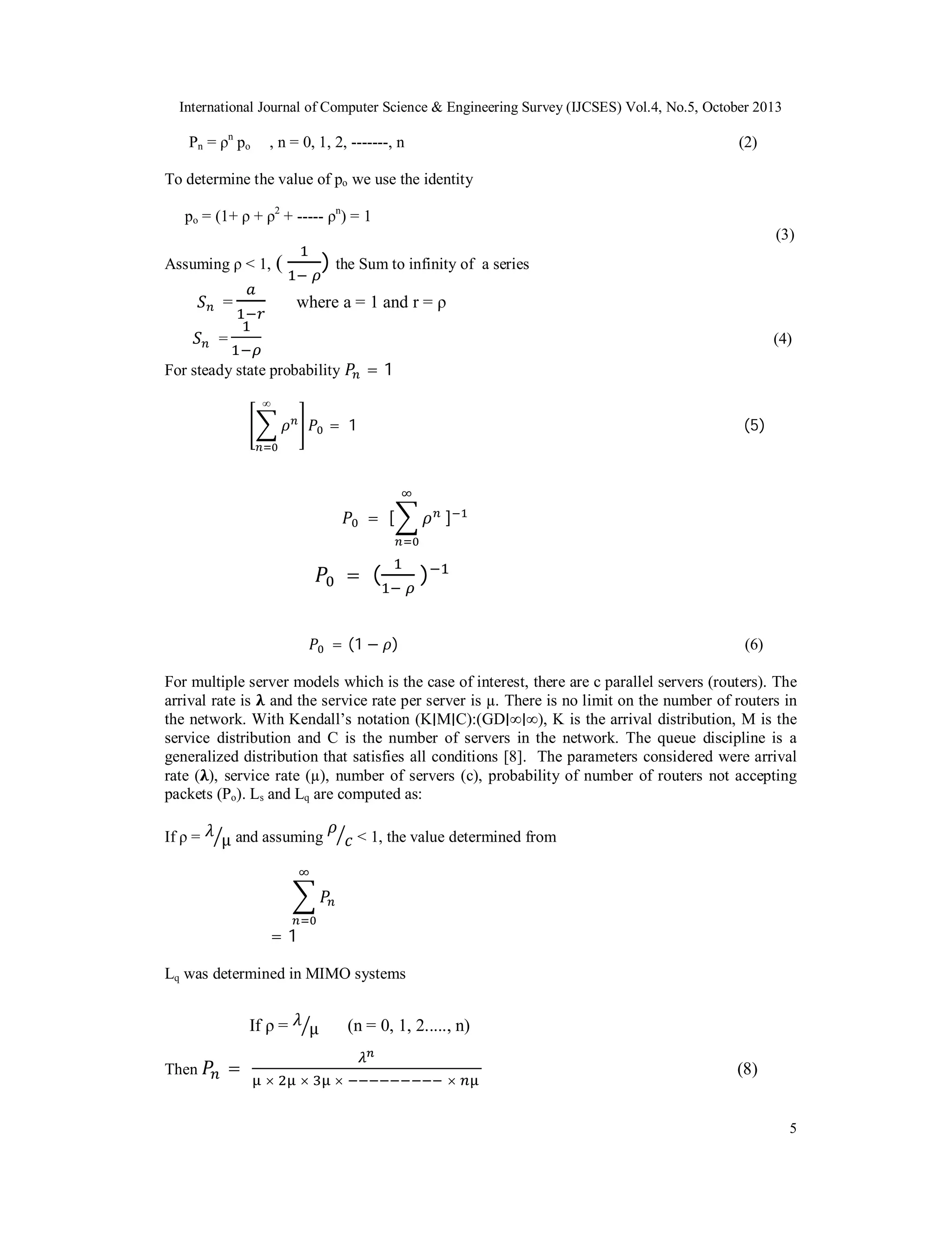 International Journal of Computer Science & Engineering Survey (IJCSES) Vol.4, No.5, October 2013

Pn = ρn po

, n = 0, 1, 2, -------, n

(2)

To determine the value of po we use the identity
po = (1+ ρ + ρ2 + ----- ρn) = 1
(3)
Assuming ρ < 1,

) the Sum to infinity of

(

a series

where a = 1 and r = ρ

=
=

(4)

=1

For steady state probability
∞

= 1

(5)

= [

= (

]

)

= (1 − )

(6)

For multiple server models which is the case of interest, there are c parallel servers (routers). The
arrival rate is and the service rate per server is µ. There is no limit on the number of routers in
the network. With Kendall’s notation (K∣M∣C):(GD∣∞∣∞), K is the arrival distribution, M is the
service distribution and C is the number of servers in the network. The queue discipline is a
generalized distribution that satisfies all conditions [8]. The parameters considered were arrival
rate ( ), service rate (µ), number of servers (c), probability of number of routers not accepting
packets (Po). Ls and Lq are computed as:
If ρ =

μ and assuming

< 1, the value determined from

=1
Lq was determined in MIMO systems

If ρ =
Then

=

×

(n = 0, 1, 2....., n)

μ
×

×

×

(8)

5

 