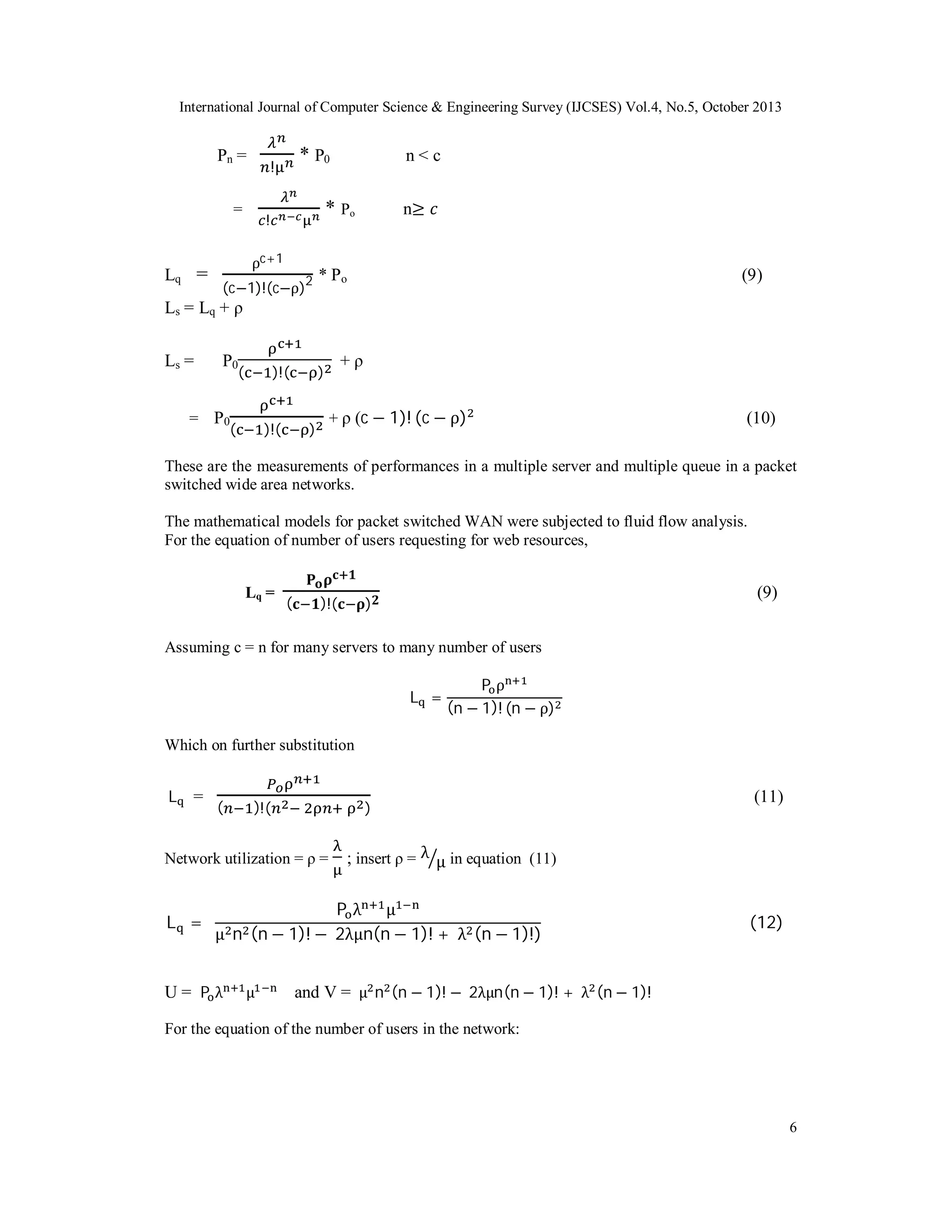 International Journal of Computer Science & Engineering Survey (IJCSES) Vol.4, No.5, October 2013

Pn =
=

Lq =

* P0

!

n<c

* Po

!

ρc+1
2

(c−1)!(c−ρ)

n≥

* Po

(9)

Ls = Lq + ρ
Ls =

P0

(

)!(

= P0
(

)!(

+ρ

)

+ ρ (c − 1)! (c − ρ)

)

(10)

These are the measurements of performances in a multiple server and multiple queue in a packet
switched wide area networks.
The mathematical models for packet switched WAN were subjected to fluid flow analysis.
For the equation of number of users requesting for web resources,
Lq =

(

)!(

(9)

)

Assuming c = n for many servers to many number of users
L =

Pρ
(n − 1)! (n − ρ)

Which on further substitution
L

=

(

)!(

)

Network utilization = ρ =

L =

; insert ρ = λ μ in equation (11)

Pλ μ
(n − 1)! − 2λμn(n − 1)! + λ (n − 1)!)
μ n

U= P λ

μ

(11)

(12)

and V = μ n (n − 1)! − 2λμn(n − 1)! + λ (n − 1)!

For the equation of the number of users in the network:

6

 