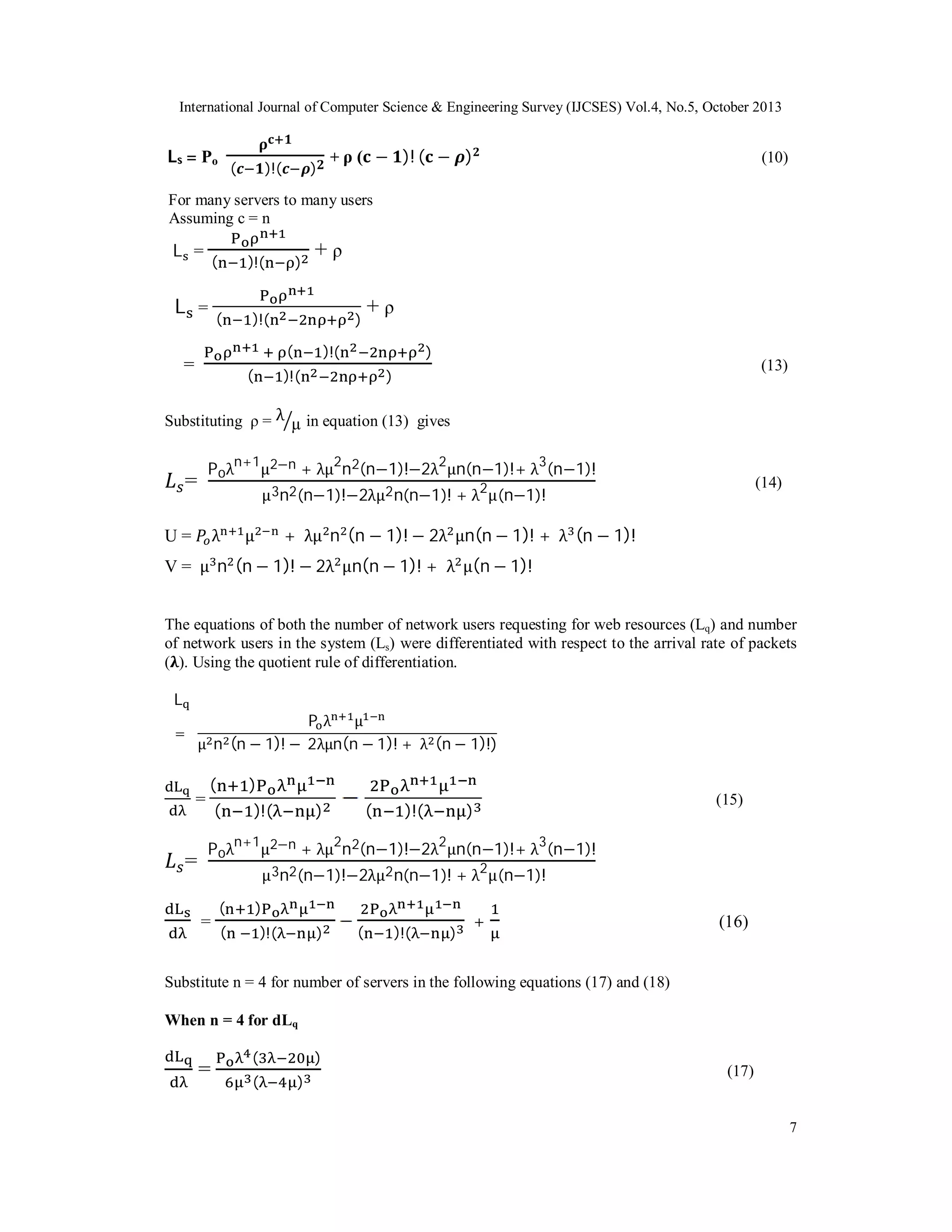 International Journal of Computer Science & Engineering Survey (IJCSES) Vol.4, No.5, October 2013

L s = Po

(

)!(

)

+ ρ ( − )! ( − )

(10)

For many servers to many users
Assuming c = n

L =

(

(

L =

)!(

+ρ

)!(

)

)
(

=

(

+ρ

)!(

)

)!(

(13)

)

Substituting ρ = λ µ in equation (13) gives

P oλn+1μ2−n + λμ2n2(n−1)!−2λ2μn(n−1)!+ λ3(n−1)!

=

(14)

μ 3n2(n−1)!−2λμ2 n(n−1)! + λ2μ (n−1)!

λ

U=

+ λμ n (n − 1)! − 2λ μn(n − 1)! + λ (n − 1)!

μ

V = μ n (n − 1)! − 2λ μn(n − 1)! + λ μ(n − 1)!
The equations of both the number of network users requesting for web resources (Lq) and number
of network users in the system (Ls) were differentiated with respect to the arrival rate of packets
( ). Using the quotient rule of differentiation.
L
Pλ μ
μ n (n − 1)! − 2λμn(n − 1)! + λ (n − 1)!)

=

=

=

(

)

(

)!(

(

)

)!(

)

(15)

P oλn+1μ2−n + λμ2n2(n−1)!−2λ2μn(n−1)!+ λ3(n−1)!
μ 3n2(n−1)!−2λμ2 n(n−1)! + λ2μ (n−1)!

=

(

)

(

)!(

)

(

)!(

)

+

(16)

Substitute n = 4 for number of servers in the following equations (17) and (18)
When n = 4 for dLq

=

(
(

)
)

(17)

7

 