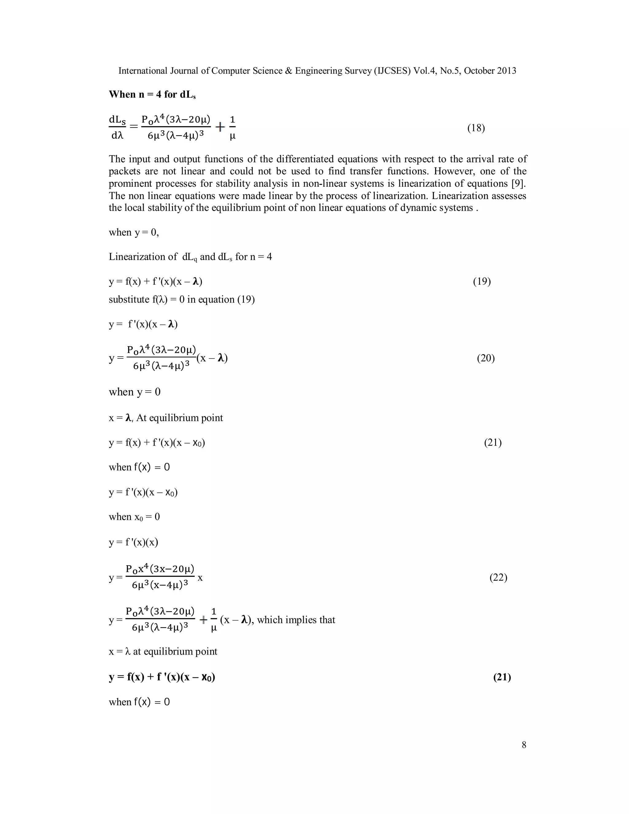 International Journal of Computer Science & Engineering Survey (IJCSES) Vol.4, No.5, October 2013

When n = 4 for dLs
(

=

)

(

(18)

)

The input and output functions of the differentiated equations with respect to the arrival rate of
packets are not linear and could not be used to find transfer functions. However, one of the
prominent processes for stability analysis in non-linear systems is linearization of equations [9].
The non linear equations were made linear by the process of linearization. Linearization assesses
the local stability of the equilibrium point of non linear equations of dynamic systems .
when y = 0,
Linearization of dLq and dLs for n = 4
y = f(x) + f '(x)(x – )

(19)

substitute f(λ) = 0 in equation (19)
y = f '(x)(x – )

y=

(
(

)

(x – )

)

(20)

when y = 0
x = , At equilibrium point
y = f(x) + f '(x)(x – x0)

(21)

when f(x) = 0
y = f '(x)(x – x0)
when x0 = 0
y = f '(x)(x)
y=

y=

(
(

)
)

(
(

x

)
)

(22)

(x – ), which implies that

x = λ at equilibrium point

y = f(x) + f '(x)(x – x0)

(21)

when f(x) = 0

8

 