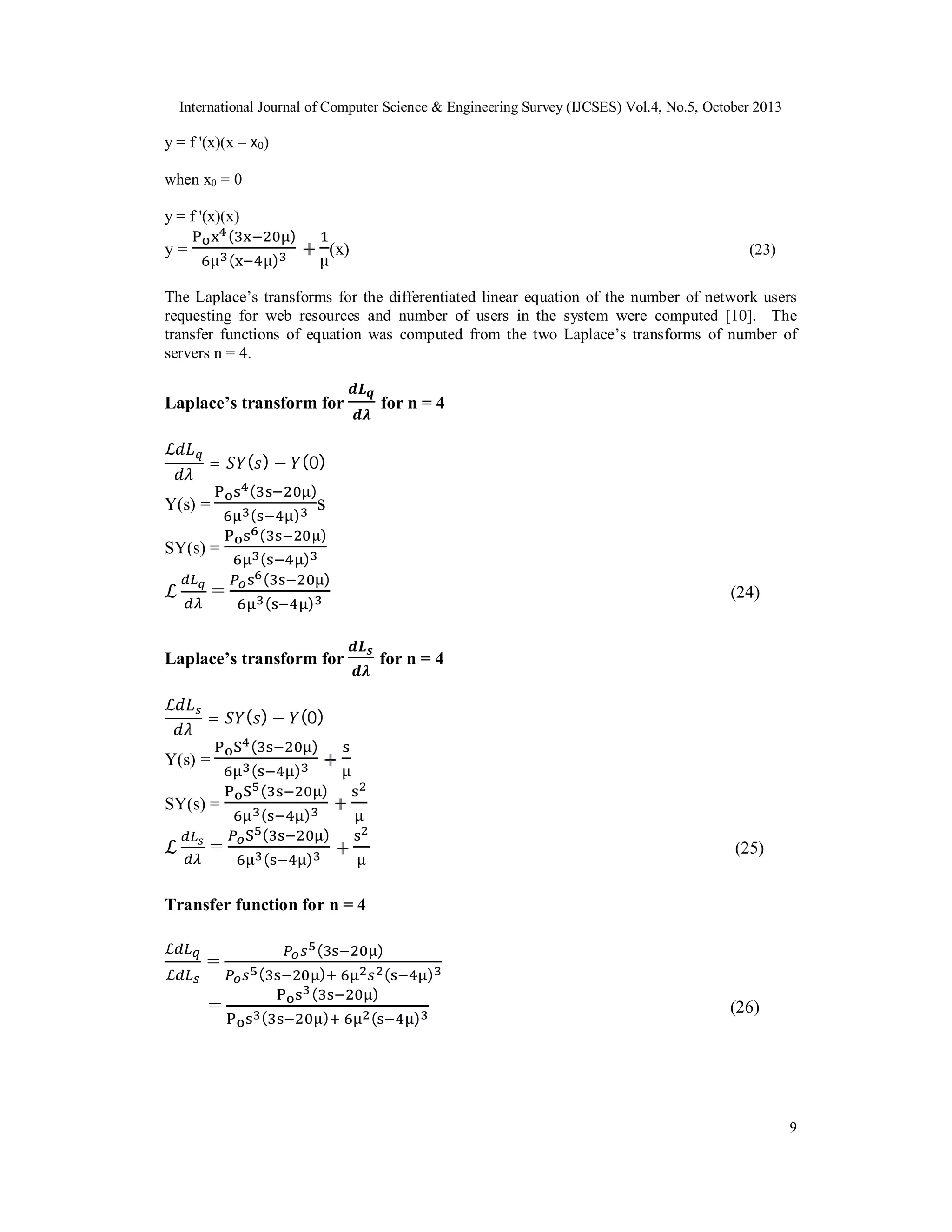 International Journal of Computer Science & Engineering Survey (IJCSES) Vol.4, No.5, October 2013

y = f '(x)(x – x0)
when x0 = 0
y = f '(x)(x)
(

y=

)

(

(x)

)

(23)

The Laplace’s transforms for the differentiated linear equation of the number of network users
requesting for web resources and number of users in the system were computed [10]. The
transfer functions of equation was computed from the two Laplace’s transforms of number of
servers n = 4.

Laplace’s transform for
ℒ

=

( ) − ( 0)
(

Y(s) =

)

(

s

)
(

SY(s) =

ℒ

for n = 4

)

(
(
(

=

)
)

)

(24)

Laplace’s transform for
ℒ

=

Y(s) =
SY(s) =

ℒ

=

for n = 4

( ) − (0)
(

)

(

)
(

)

(
(

)

(

)

)

(25)

Transfer function for n = 4
ℒ
ℒ

=
=

(
(

)
(

(

)
(

)

)
)

(

)

(26)

9

 
