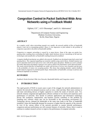 International Journal of Computer Science & Engineering Survey (IJCSES) Vol.4, No.5, October 2013

Congestion Control in Packet Switched Wide Area
Networks using a Feedback Model
Ogbimi, E.F.1, A.O. Oluwatope1, and G.A. Aderounmu1
1

Department of Computer Science and Engineering
Obafemi Awolowo University,
Ile-Ife, Osun State, Nigeria

ABSTRACT
In a complex world, where networking expands very rapidly, the network stability of flow of bandwidth
played a vital role in transmitting packets. Hence, it was imperative to find solution to the problem of
congestion especially in the follow of bandwidth stability.
Congestion in computer networking is caused by so many factors. Some of the signs are packet loss,
queuing delay resulting from overloading the buffer, faulty hardware devices, intermixing of old and new
technologies and unstable flow of bandwidth resulting from positive feedback
A negative feedback mechanism was added to the network. Feedback was developed using both control and
queuing theory. The congested signalling was tested for stability using control theory. Kendall notation was
used to determine both arrival and service rates with all the queue disciplines. Matlab was used to simulate
the model. Bode plots and impulse responses were used to analyse the performance of the improved model.
The results showed that flow of bandwidth was stable with increase in service rate of packets and decrease
in the probability of routers not accepting packets. This shows that adopting dynamic explicit feedback
model reduced congestion by minimal packet drops, balanced flow of bandwidth, converges to fairness and
minimized amplitude of oscillation.

KEYWORDS
Feedback, Packet-Switched, Wide Area Networks, Bandwidth Stability and Congestion control

1

INTRODUCTION

The rapid growth of WAN in recent years is part of the struggle for network administrators to
monitor the network for demand resources such as voice, video and data. Most users continue to
add more networking devices of higher capacities to satisfy the needs of network users. Yet,
network remains congested and application software continue to run slowly and experience poor
performance of networks. New breeds of software applications and information technology
drivers like academics, industrialists, and business tycoons contribute to this problem by
installing new software which may not be favourable to the networking environment [1].
Technology drivers, demand for bandwidth at the same time leads to the flow of bandwidth
instability, where the bandwidth demand for resources is higher than the capacity of the network.
In view of the various efforts of the network providers to sustain network performance,
congestion and poor performance are still common features of networks. Hence, there is need to
continue to conduct research on how to improve the performance of computer networks.

DOI : 10.5121/ijcses.2013.4501

1

 