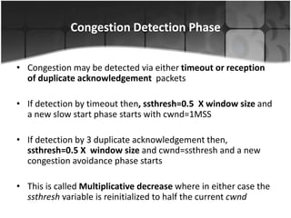 Congestion Detection Phase


• Congestion may be detected via either timeout or reception
  of duplicate acknowledgement packets

• If detection by timeout then, ssthresh=0.5 X window size and
  a new slow start phase starts with cwnd=1MSS

• If detection by 3 duplicate acknowledgement then,
  ssthresh=0.5 X window size and cwnd=ssthresh and a new
  congestion avoidance phase starts

• This is called Multiplicative decrease where in either case the
  ssthresh variable is reinitialized to half the current cwnd
 