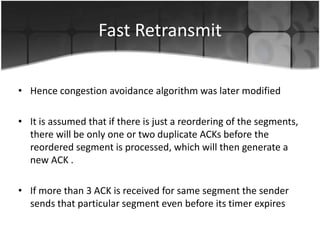 Fast Retransmit

• Hence congestion avoidance algorithm was later modified

• It is assumed that if there is just a reordering of the segments,
  there will be only one or two duplicate ACKs before the
  reordered segment is processed, which will then generate a
  new ACK .

• If more than 3 ACK is received for same segment the sender
  sends that particular segment even before its timer expires
 