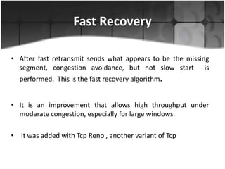 Fast Recovery

• After fast retransmit sends what appears to be the missing
  segment, congestion avoidance, but not slow start is
  performed. This is the fast recovery algorithm.


• It is an improvement that allows high throughput under
  moderate congestion, especially for large windows.

• It was added with Tcp Reno , another variant of Tcp
 