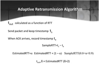 Adaptive Retransmission Algorithm


tout   calculated as a function of RTT

Send packet and keep timestamp ts

When ACK arrives, record timestamp ta

                             SampleRTT=ts – ta

   EstimatedRTT=α EstimatedRTT + (1 – α) SampleRTT(0.8<α<0.9)

                        tout=ß × EstimatedRTT (ß=2)
 