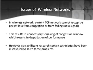 Issues of Wireless Networks


• In wireless network, current TCP network cannot recognize
  packet loss from congestion or from fading radio signals

• This results in unnecessary shrinking of congestion window
  which results in degradation of performance

• However via significant research certain techniques have been
  discovered to solve these problems
 