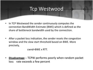 Tcp Westwood

• In TCP Westwood the sender continuously computes the
  connection BandWidth Estimate (BWE) which is defined as the
  share of bottleneck bandwidth used by the connection.

• After a packet loss indication, the sender resets the congestion
  window and the slow start threshold based on BWE. More
  precisely,
                   cwnd=BWE x RTT.

• Disadvantage :- TCPW performs poorly when random packet
   loss rate exceeds a few percent
 