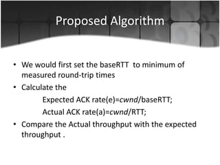 Proposed Algorithm


• We would first set the baseRTT to minimum of
  measured round-trip times
• Calculate the
        Expected ACK rate(e)=cwnd/baseRTT;
        Actual ACK rate(a)=cwnd/RTT;
• Compare the Actual throughput with the expected
  throughput .
 