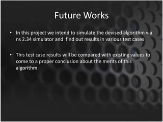 Future Works
• In this project we intend to simulate the devised algorithm via
  ns 2.34 simulator and find out results in various test cases

• This test case results will be compared with existing values to
  come to a proper conclusion about the merits of this
  algorithm
 