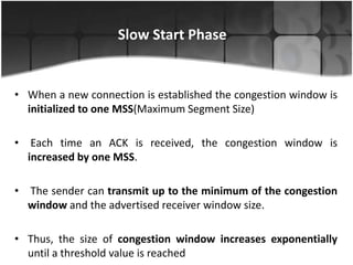 Slow Start Phase


• When a new connection is established the congestion window is
  initialized to one MSS(Maximum Segment Size)

•    Each time an ACK is received, the congestion window is
    increased by one MSS.

•   The sender can transmit up to the minimum of the congestion
    window and the advertised receiver window size.

• Thus, the size of congestion window increases exponentially
  until a threshold value is reached
 