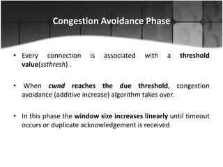 Congestion Avoidance Phase


• Every connection       is   associated   with   a   threshold
  value(ssthresh) .

• When cwnd reaches the due threshold, congestion
  avoidance (additive increase) algorithm takes over.

• In this phase the window size increases linearly until timeout
  occurs or duplicate acknowledgement is received
 