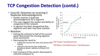 TCP Congestion Detection (contd.)
▪ Case-02: Detection on receiving 3
Duplicate Acknowledgments
▪ Sender receives 3 duplicate
acknowledgments for a segment.
▪ This case suggests the weaker possibility of
congestion in the network.
▪ A segment has been dropped but few
segments sent later may have reached.
▪ Reaction:
▪ Setting the ssthresh to half of the current
cwnd. Retransmit the missing segment
(Fast retransmit)
▪ Decreasing the cwnd to:
▪ 1 MSS and resume the slow start phase (TCP
Tahoe).
▪ ssthresh and resume the congestion
avoidance phase: additive increase (TCP
Reno).
▪ Fast recovery (if the cwnd is decreased to
ssthresh instead of 1). Transport Layer: 3-10
X
TCP Tahoe: Fast Retransmit
TCP Reno: Fast Retransmit + Fast Recovery
 