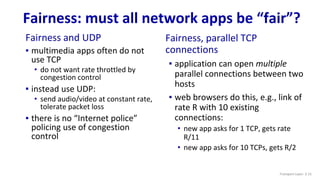 Fairness: must all network apps be “fair”?
Fairness and UDP
▪ multimedia apps often do not
use TCP
• do not want rate throttled by
congestion control
▪ instead use UDP:
• send audio/video at constant rate,
tolerate packet loss
▪ there is no “Internet police”
policing use of congestion
control
Fairness, parallel TCP
connections
▪ application can open multiple
parallel connections between two
hosts
▪ web browsers do this, e.g., link of
rate R with 10 existing
connections:
• new app asks for 1 TCP, gets rate
R/11
• new app asks for 10 TCPs, gets R/2
Transport Layer: 3-15
 