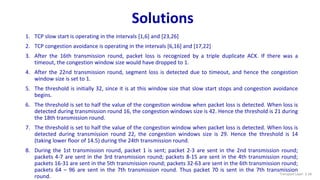 Solutions
1. TCP slow start is operating in the intervals [1,6] and [23,26]
2. TCP congestion avoidance is operating in the intervals [6,16] and [17,22]
3. After the 16th transmission round, packet loss is recognized by a triple duplicate ACK. If there was a
timeout, the congestion window size would have dropped to 1.
4. After the 22nd transmission round, segment loss is detected due to timeout, and hence the congestion
window size is set to 1.
5. The threshold is initially 32, since it is at this window size that slow start stops and congestion avoidance
begins.
6. The threshold is set to half the value of the congestion window when packet loss is detected. When loss is
detected during transmission round 16, the congestion windows size is 42. Hence the threshold is 21 during
the 18th transmission round.
7. The threshold is set to half the value of the congestion window when packet loss is detected. When loss is
detected during transmission round 22, the congestion windows size is 29. Hence the threshold is 14
(taking lower floor of 14.5) during the 24th transmission round.
8. During the 1st transmission round, packet 1 is sent; packet 2-3 are sent in the 2nd transmission round;
packets 4-7 are sent in the 3rd transmission round; packets 8-15 are sent in the 4th transmission round;
packets 16-31 are sent in the 5th transmission round; packets 32-63 are sent in the 6th transmission round;
packets 64 – 96 are sent in the 7th transmission round. Thus packet 70 is sent in the 7th transmission
round. Transport Layer: 3-18
 