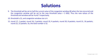 Solutions
9. The threshold will be set to half the current value of the congestion window (8) when the loss occurred and
the congestion window will be set to the new threshold value + 3 MSS. Thus the new values of the
threshold and window will be 4 and 7 respectively.
10. threshold is 21, and congestion window size is 4.
11. round 17, 1 packet; round 18, 2 packets; round 19, 4 packets; round 20, 8 packets; round 21, 16 packets;
round 22, 21 packets. So, the total number is 52.
Transport Layer: 3-19
 
