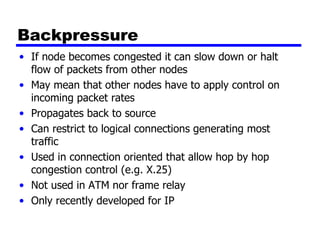Backpressure If node becomes congested it can slow down or halt flow of packets from other nodes May mean that other nodes have to apply control on incoming packet rates Propagates back to source Can restrict to logical connections generating most traffic Used in connection oriented that allow hop by hop congestion control (e.g. X.25) Not used in ATM nor frame relay Only recently developed for IP 