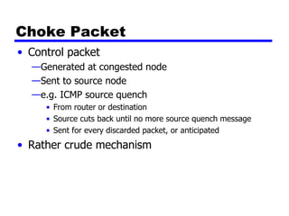 Choke Packet Control packet  Generated at congested node Sent to source node e.g. ICMP source quench From router or destination Source cuts back until no more source quench message Sent for every discarded packet, or anticipated Rather crude mechanism 