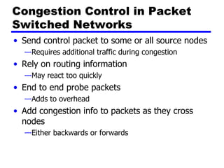 Congestion Control in Packet Switched Networks Send control packet to some or all source nodes Requires additional traffic during congestion Rely on routing information May react too quickly End to end probe packets Adds to overhead Add congestion info to packets as they cross nodes Either backwards or forwards 