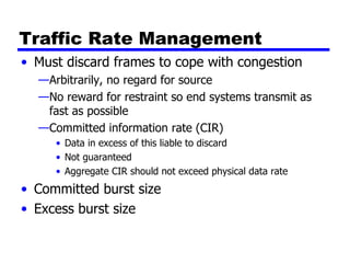 Traffic Rate Management Must discard frames to cope with congestion Arbitrarily, no regard for source No reward for restraint so end systems transmit as fast as possible Committed information rate (CIR) Data in excess of this liable to discard Not guaranteed Aggregate CIR should not exceed physical data rate Committed burst size Excess burst size 