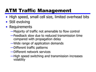 ATM Traffic Management High speed, small cell size, limited overhead bits Still evolving Requirements Majority of traffic not amenable to flow control Feedback slow due to reduced transmission time compared with propagation delay Wide range of application demands Different traffic patterns Different network services High speed switching and transmission increases volatility 