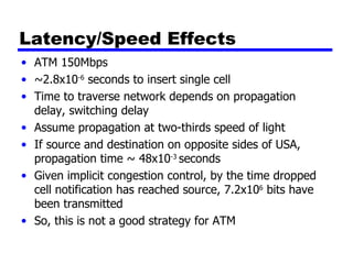 Latency/Speed Effects ATM 150Mbps ~2.8x10 -6  seconds to insert single cell Time to traverse network depends on propagation delay, switching delay Assume propagation at two-thirds speed of light If source and destination on opposite sides of USA, propagation time ~ 48x10 -3  seconds Given implicit congestion control, by the time dropped cell notification has reached source, 7.2x10 6  bits have been transmitted So, this is not a good strategy for ATM 