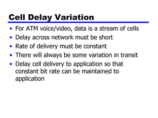 Cell Delay Variation For ATM voice/video, data is a stream of cells Delay across network must be short Rate of delivery must be constant There will always be some variation in transit Delay cell delivery to application so that constant bit rate can be maintained to application 