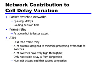 Network Contribution to  Cell Delay Variation Packet switched networks Queuing  delays Routing decision time Frame relay As above but to lesser extent ATM Less than frame relay ATM protocol designed to minimize processing overheads at switches ATM switches have very high throughput Only noticeable delay is from congestion Must not accept load that causes congestion 