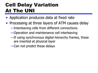 Cell Delay Variation  At The UNI Application produces data at fixed rate Processing at three layers of ATM causes delay Interleaving cells from different connections Operation and maintenance cell interleaving If using synchronous digital hierarchy frames, these are inserted at physical layer Can not predict these delays 