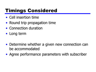 Timings Considered Cell insertion time Round trip propagation time Connection duration Long term Determine whether a given new connection can be accommodated Agree performance parameters with subscriber 