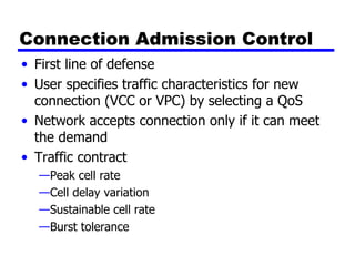 Connection Admission Control First line of defense User specifies traffic characteristics for new connection (VCC or VPC) by selecting a QoS Network accepts connection only if it can meet the demand Traffic contract Peak cell rate Cell delay variation Sustainable cell rate Burst tolerance 