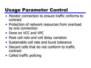 Usage Parameter Control Monitor connection to ensure traffic cinforms to contract Protection of network resources from overload by one connection Done on VCC and VPC Peak cell rate and cell delay variation Sustainable cell rate and burst tolerance Discard cells that do not conform to traffic contract Called traffic policing 