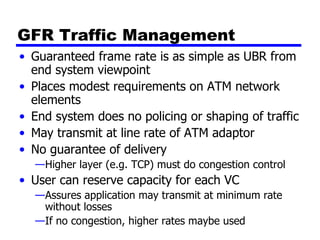 GFR Traffic Management Guaranteed frame rate is as simple as UBR from end system viewpoint Places modest requirements on ATM network elements End system does no policing or shaping of traffic May transmit at line rate of ATM adaptor No guarantee of delivery Higher layer (e.g. TCP) must do congestion control User can reserve capacity for each VC Assures application may transmit at minimum rate without losses If no congestion, higher rates maybe used 