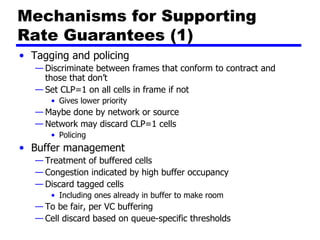 Mechanisms for Supporting Rate Guarantees (1) Tagging and policing Discriminate between frames that conform to contract and those that don’t Set CLP=1 on all cells in frame if not Gives lower priority Maybe done by network or source Network may discard CLP=1 cells Policing Buffer management Treatment of buffered cells Congestion indicated by high buffer occupancy Discard tagged cells Including ones already in buffer to make room To be fair, per VC buffering Cell discard based on queue-specific thresholds 
