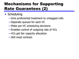 Mechanisms for Supporting Rate Guarantees (2) Scheduling Give preferential treatment to untagged cells Separate queues for each VC Make per-VC scheduling decisions Enables control of outgoing rate of VCs VCs get fair capacity allocation Still meet contract 