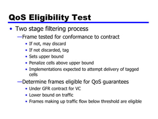 QoS Eligibility Test Two stage filtering process Frame tested for conformance to contract If not, may discard If not discarded, tag Sets upper bound Penalize cells above upper bound Implementations expected to attempt delivery of tagged cells Determine frames eligible for QoS guarantees Under GFR contract for VC Lower bound on traffic Frames making up traffic flow below threshold are eligible 