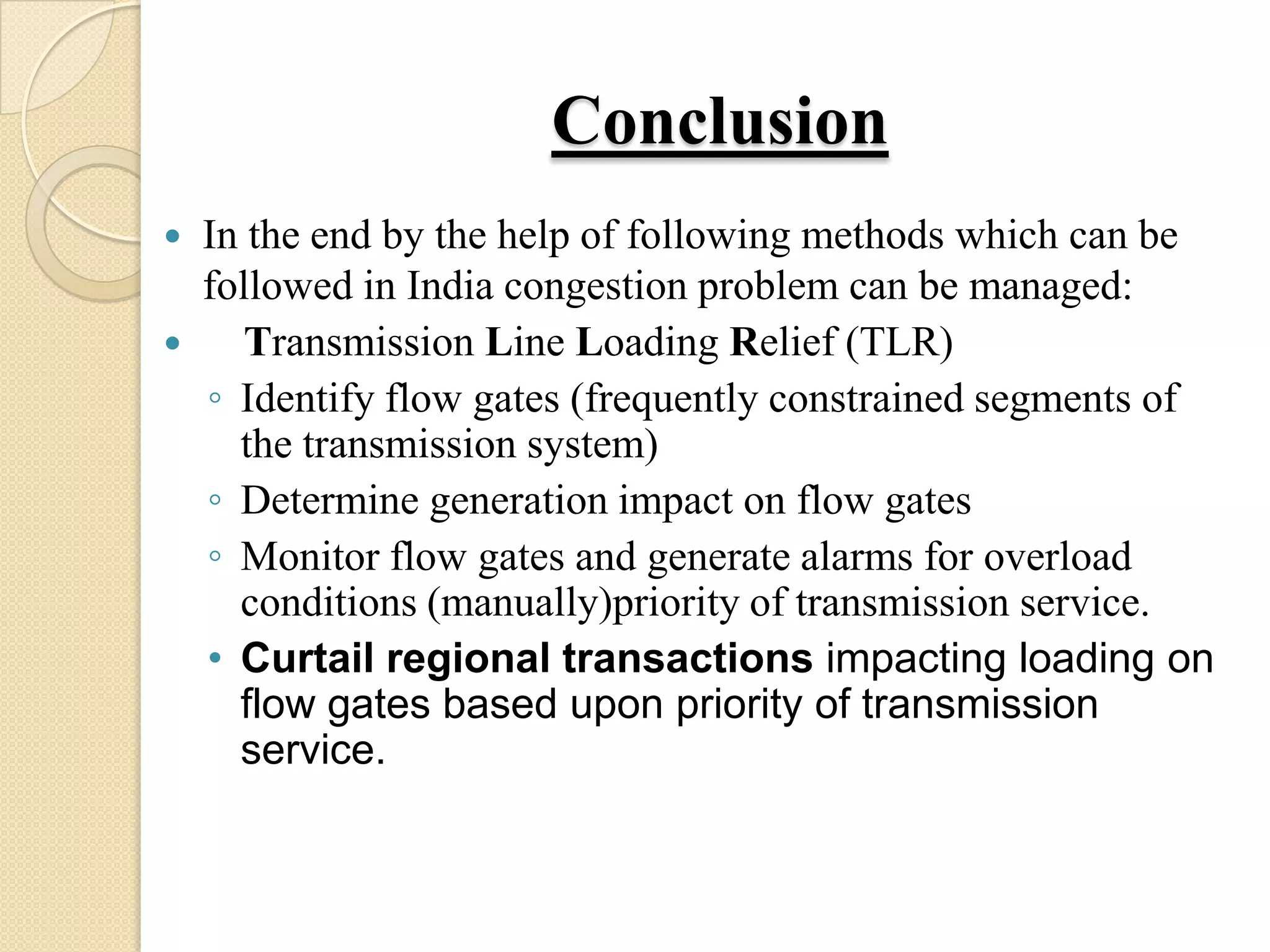Conclusion
 In the end by the help of following methods which can be
followed in India congestion problem can be managed:
 Transmission Line Loading Relief (TLR)
◦ Identify flow gates (frequently constrained segments of
the transmission system)
◦ Determine generation impact on flow gates
◦ Monitor flow gates and generate alarms for overload
conditions (manually)priority of transmission service.
• Curtail regional transactions impacting loading on
flow gates based upon priority of transmission
service.
 