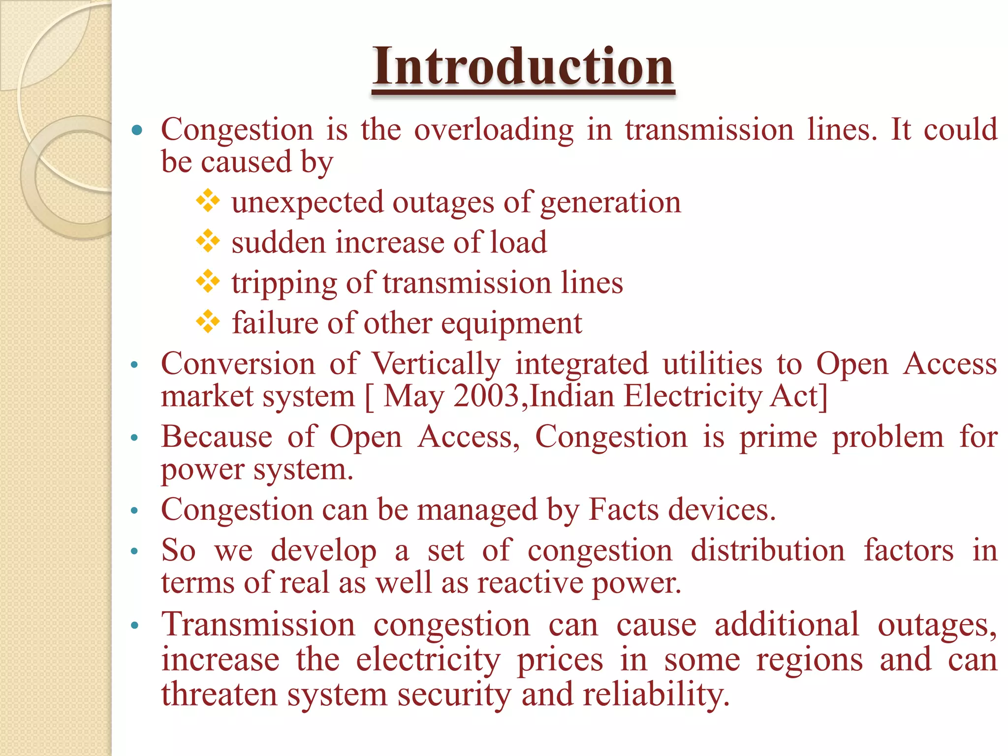 Introduction
 Congestion is the overloading in transmission lines. It could
be caused by
 unexpected outages of generation
 sudden increase of load
 tripping of transmission lines
 failure of other equipment
• Conversion of Vertically integrated utilities to Open Access
market system [ May 2003,Indian Electricity Act]
• Because of Open Access, Congestion is prime problem for
power system.
• Congestion can be managed by Facts devices.
• So we develop a set of congestion distribution factors in
terms of real as well as reactive power.
• Transmission congestion can cause additional outages,
increase the electricity prices in some regions and can
threaten system security and reliability.
 