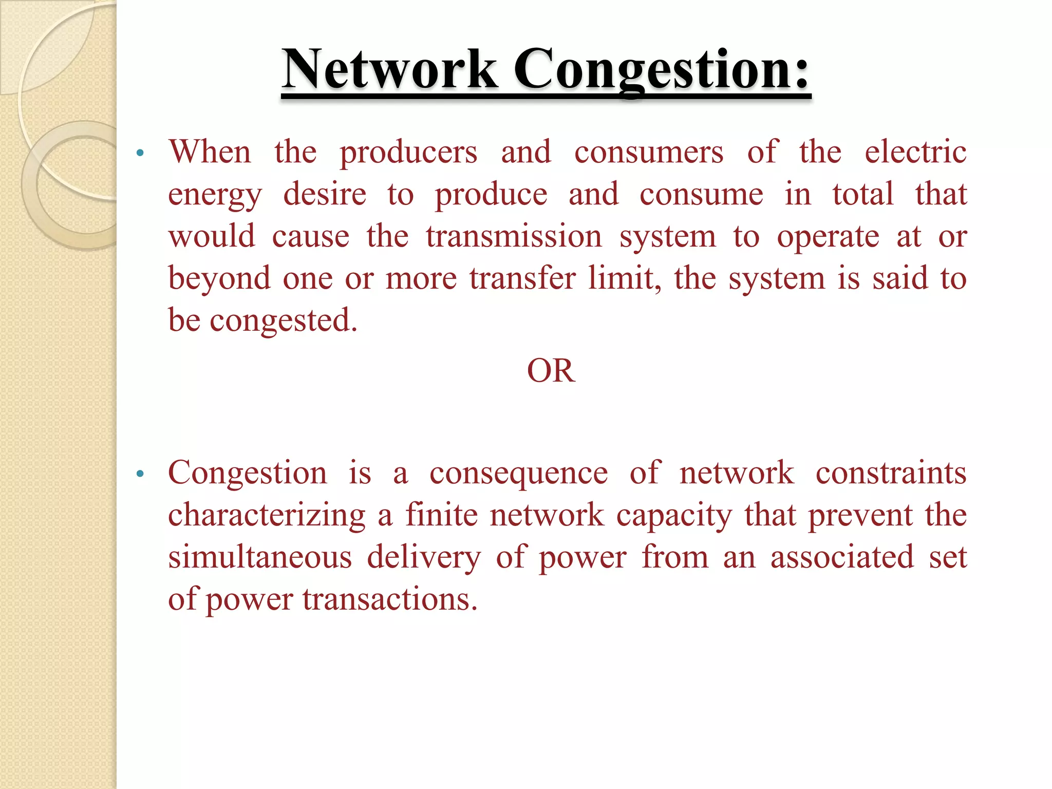 Network Congestion:
• When the producers and consumers of the electric
energy desire to produce and consume in total that
would cause the transmission system to operate at or
beyond one or more transfer limit, the system is said to
be congested.
OR
• Congestion is a consequence of network constraints
characterizing a finite network capacity that prevent the
simultaneous delivery of power from an associated set
of power transactions.
 