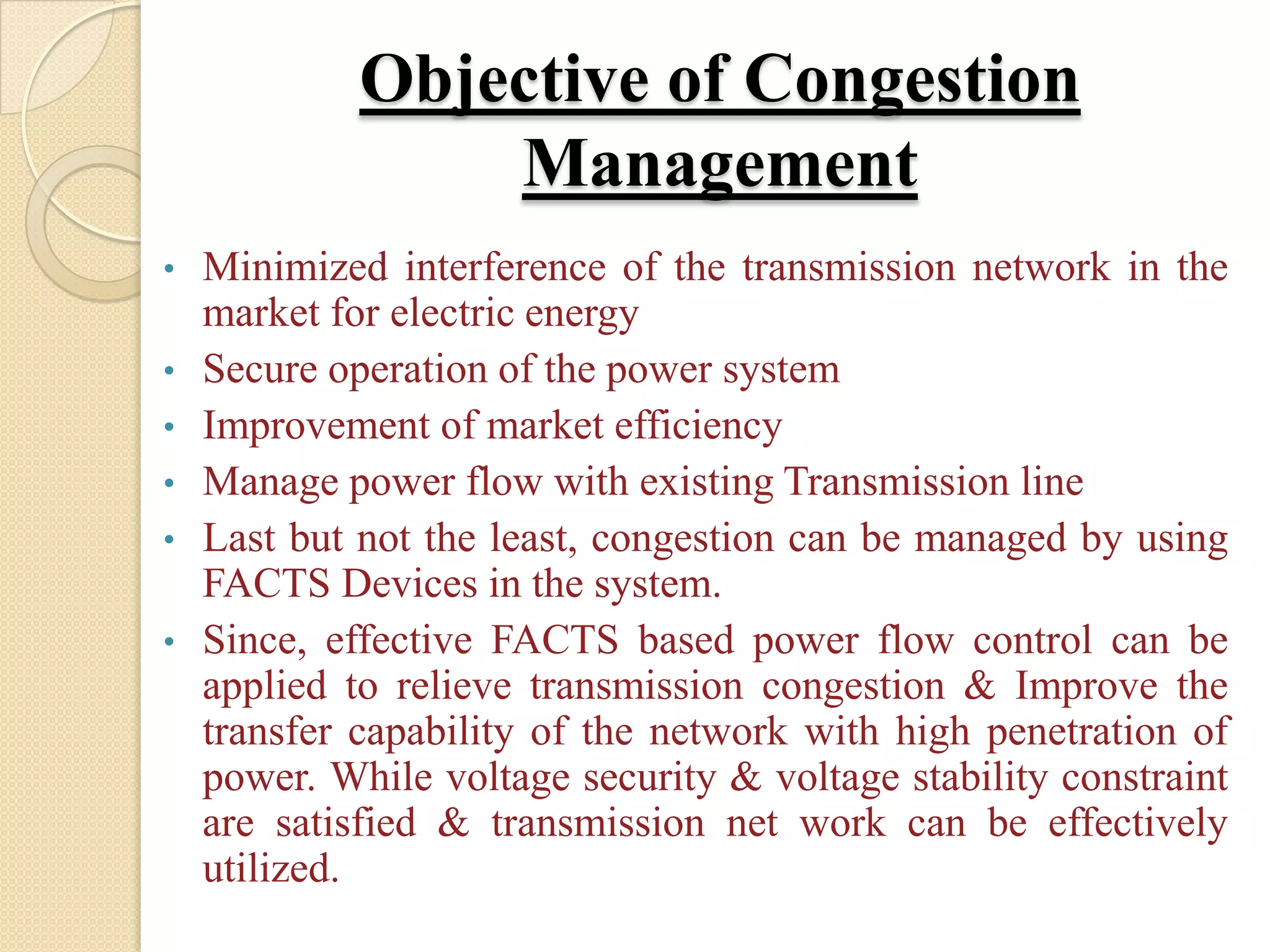 Objective of Congestion
Management
• Minimized interference of the transmission network in the
market for electric energy
• Secure operation of the power system
• Improvement of market efficiency
• Manage power flow with existing Transmission line
• Last but not the least, congestion can be managed by using
FACTS Devices in the system.
• Since, effective FACTS based power flow control can be
applied to relieve transmission congestion & Improve the
transfer capability of the network with high penetration of
power. While voltage security & voltage stability constraint
are satisfied & transmission net work can be effectively
utilized.
 