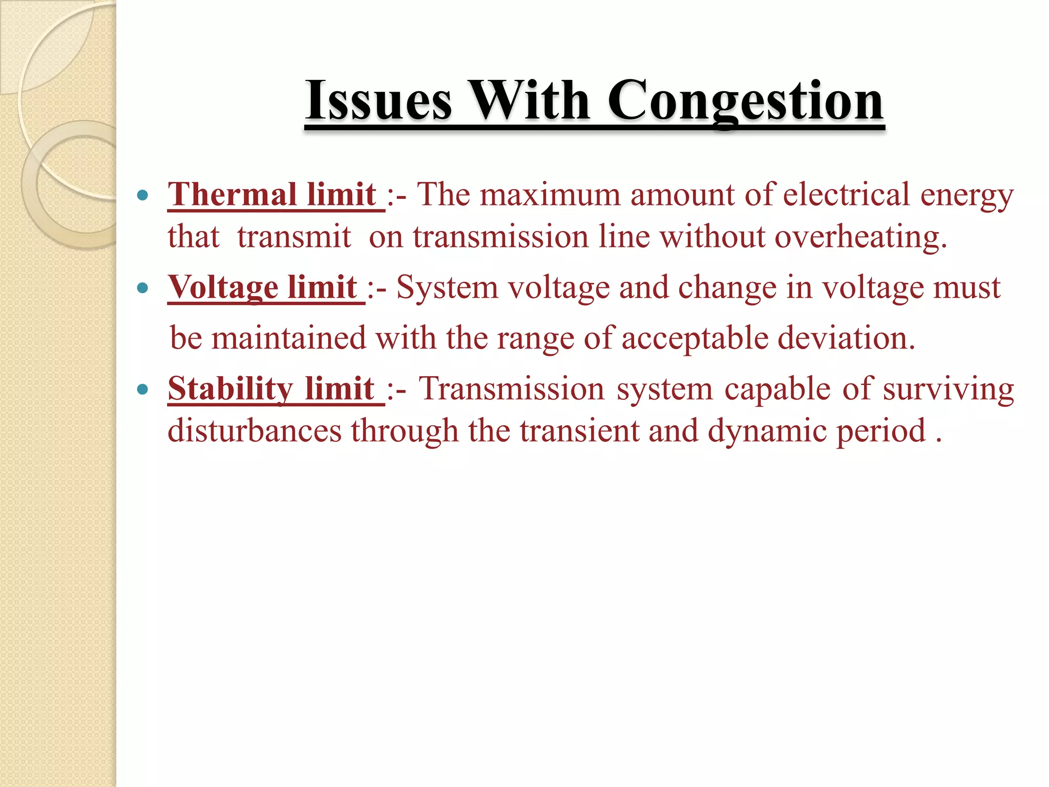 Issues With Congestion
 Thermal limit :- The maximum amount of electrical energy
that transmit on transmission line without overheating.
 Voltage limit :- System voltage and change in voltage must
be maintained with the range of acceptable deviation.
 Stability limit :- Transmission system capable of surviving
disturbances through the transient and dynamic period .
 