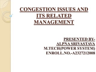 CONGESTION ISSUES AND
ITS RELATED
MANAGEMENT
PRESENTED BY-
ALPNA SRIVASTAVA
M.TECH(POWER SYSTEM)
ENROLL.NO.-A2327212008
 