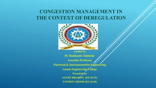 CONGESTION MANAGEMENT IN
THE CONTEXT OF DEREGULATION
Guided by
Dr. Banikanta Talukdar
Associate Professor
Electrical & Instrumentation Engineering
Assam Engineering College
Presented by
SANJIT BRAHMA (EE-16/15)
TANMOY GHOSH (EE-16/18)
 